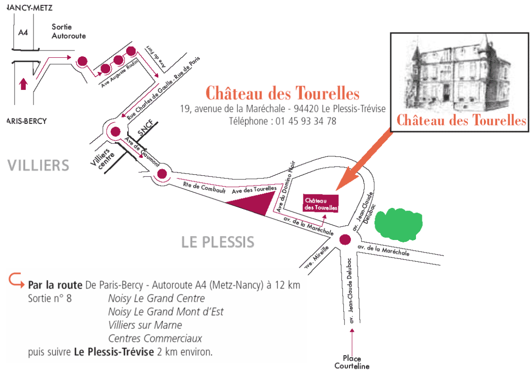 
Chteau des Tourelles
19, avenue de la Marchale - 94420 Le Plessis-Trvise
Tlphone : 01 45 93 34 78
Par la route De Paris-Bercy - Autoroute A4 (Metz-Nancy)  12 km
Sortie n 8 Noisy Le Grand Centre
Noisy Le Grand Mont dEst
Villiers sur Marne
Centres Commerciaux
puis suivre Le Plessis-Trvise 2 km environ.