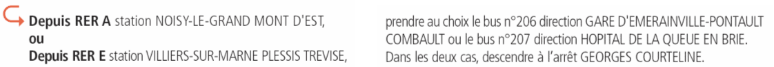 Depuis RER A station NOISY-LE-GRAND MONT D'EST,
ou
Depuis RER E station VILLIERS-SUR-MARNE PLESSIS TREVISE,
prendre au choix le bus n206 direction GARE D'EMERAINVILLE-PONTAULT
COMBAULT ou le bus n207 direction HOPITAL DE LA QUEUE EN BRIE.
Dans les deux cas, descendre  larrt GEORGES COURTELINE.